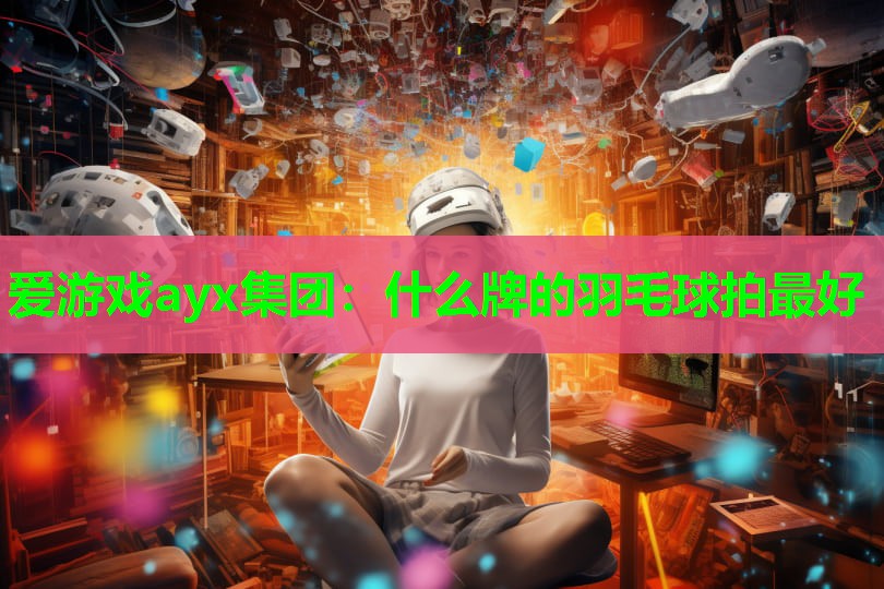 爱游戏ayx集团：什么牌的羽毛球拍最好